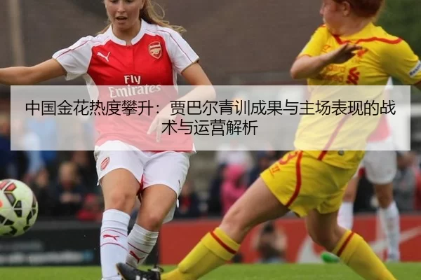 中国金花热度攀升：贾巴尔青训成果与主场表现的战术与运营解析